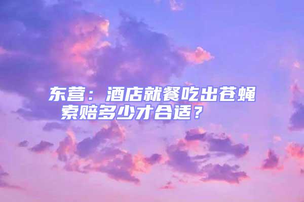 東營:酒店就餐吃出蒼蠅 索賠多少才合適?