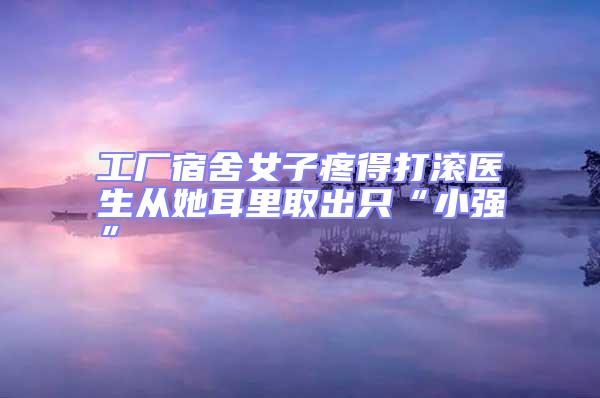 工廠宿舍女子疼得打滾醫生從她耳里取出只“小強”