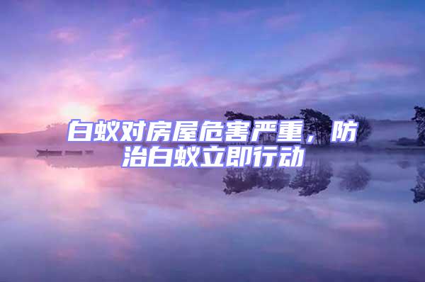 白蟻對房屋危害嚴重，防治白蟻立即行動