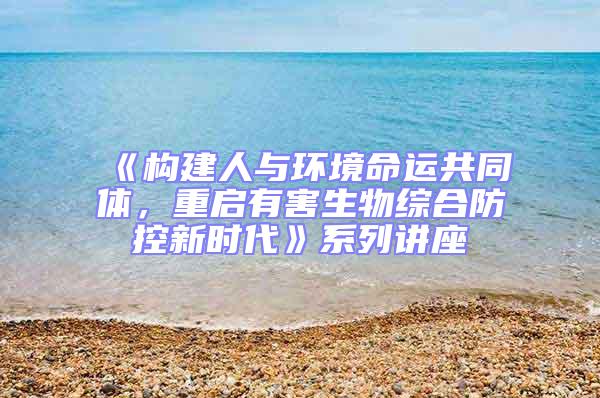 《構(gòu)建人與環(huán)境命運共同體,重啟有害生物綜合防控新時代》系列講座