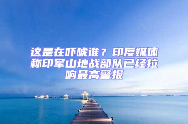 這是在嚇唬誰(shuí)?印度媒體稱(chēng)印軍山地戰(zhàn)部隊(duì)已經(jīng)拉響最高警報(bào)