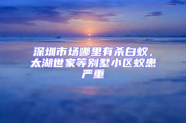 深圳市場哪里有殺白蟻，太湖世家等別墅小區(qū)蟻患嚴重