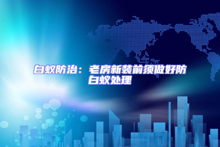 白蟻防治:老房新裝前須做好防白蟻處理