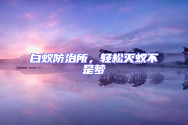 白蟻防治所,輕松滅蟻不是夢