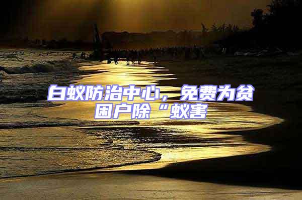 白蟻防治中心,免費為貧困戶除“蟻害