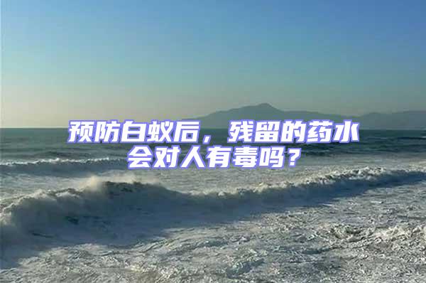 預(yù)防白蟻后,殘留的藥水會(huì)對(duì)人有毒嗎?