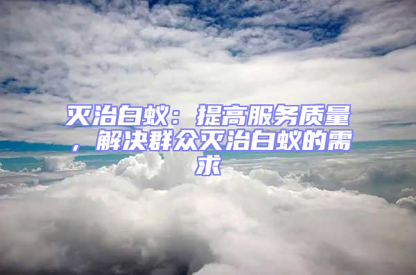 滅治白蟻：提高服務(wù)質(zhì)量，解決群眾滅治白蟻的需求